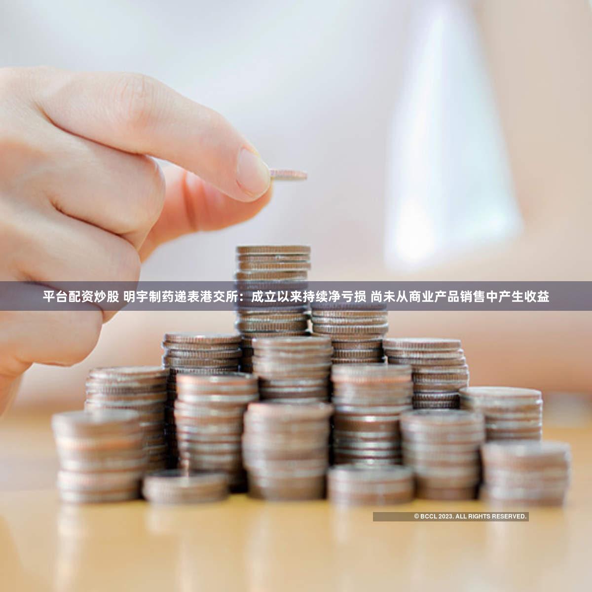 平台配资炒股 明宇制药递表港交所:成立以来持续净亏损 尚未从商业产品销售中产生收益