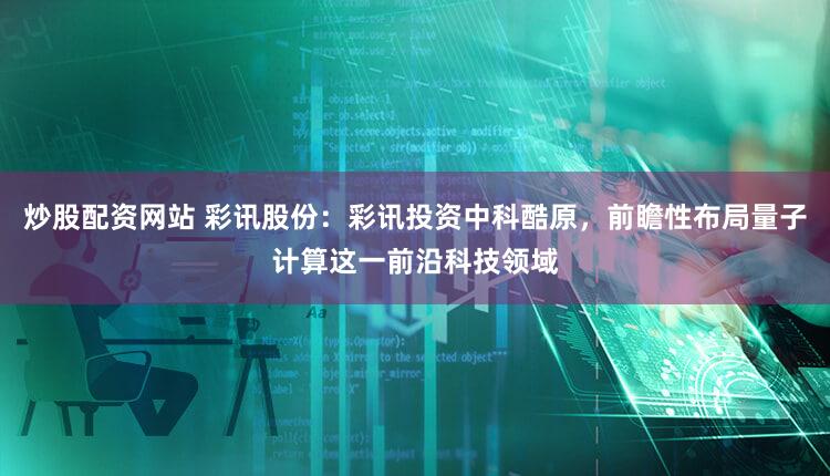 炒股配资网站 彩讯股份：彩讯投资中科酷原，前瞻性布局量子计算这一前沿科技领域