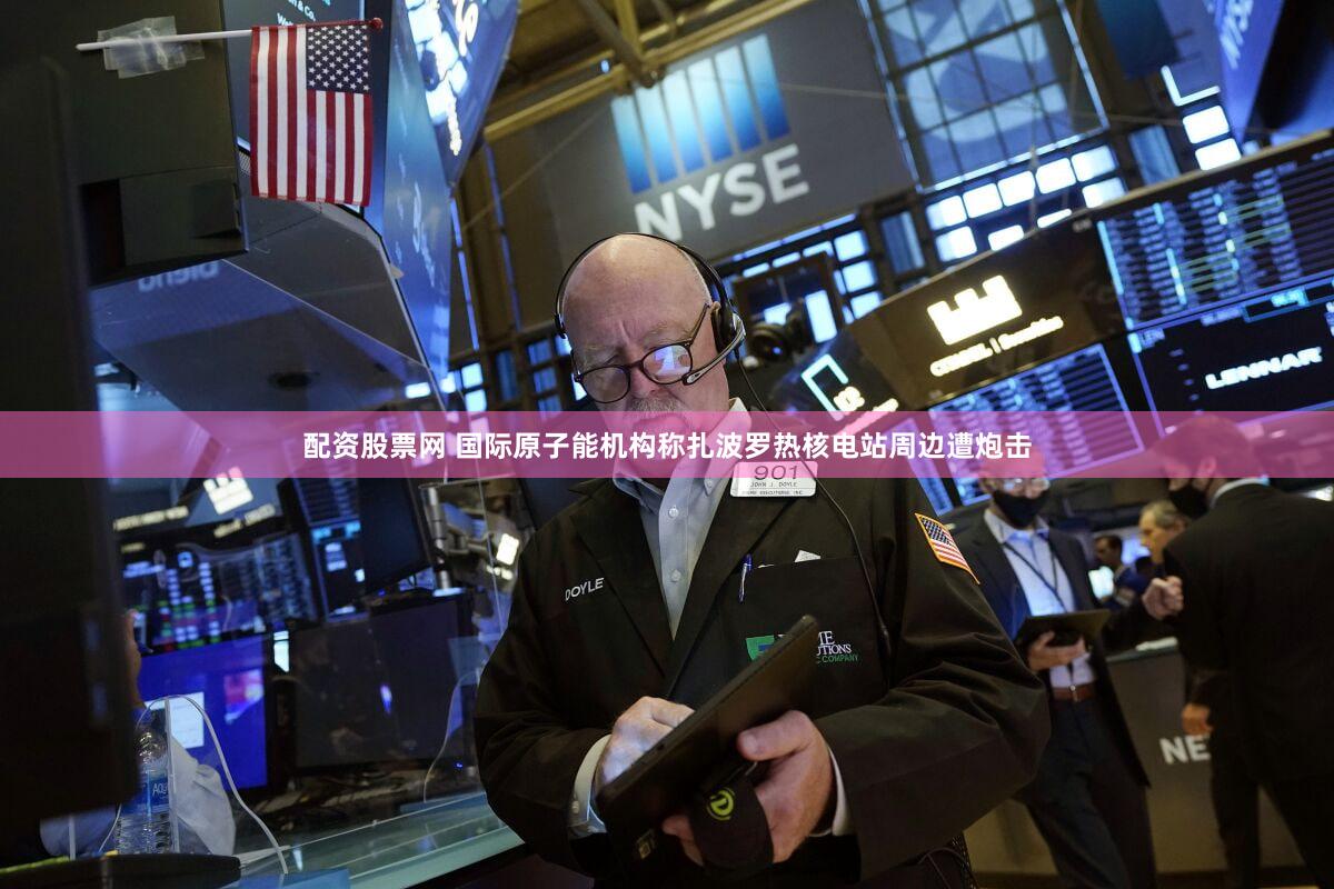 配资股票网 国际原子能机构称扎波罗热核电站周边遭炮击