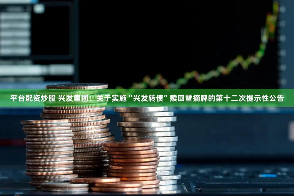 平台配资炒股 兴发集团：关于实施“兴发转债”赎回暨摘牌的第十二次提示性公告