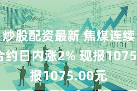 炒股配资最新 焦煤连续主力合约日内涨2% 现报1075.00元