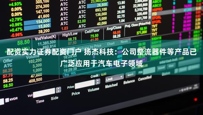 配资实力证券配资门户 扬杰科技：公司整流器件等产品已广泛应用于汽车电子领域