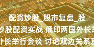 配资炒股_股市复盘_股票分析_炒股配资实战 俄印两国外长举行会谈 讨论双边关系及国际事务