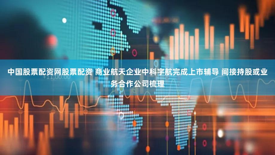 中国股票配资网股票配资 商业航天企业中科宇航完成上市辅导 间接持股或业务合作公司梳理