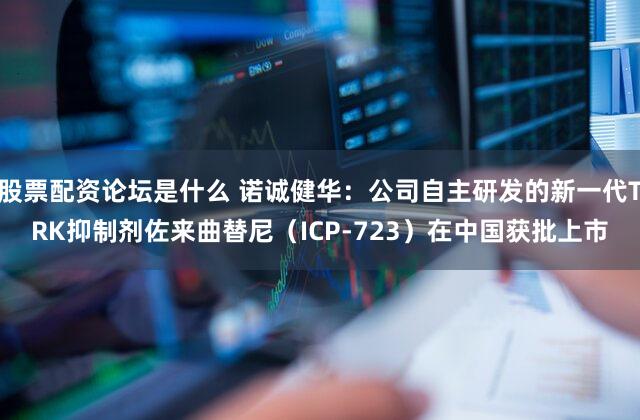 股票配资论坛是什么 诺诚健华：公司自主研发的新一代TRK抑制剂佐来曲替尼（ICP-723）在中国获批上市