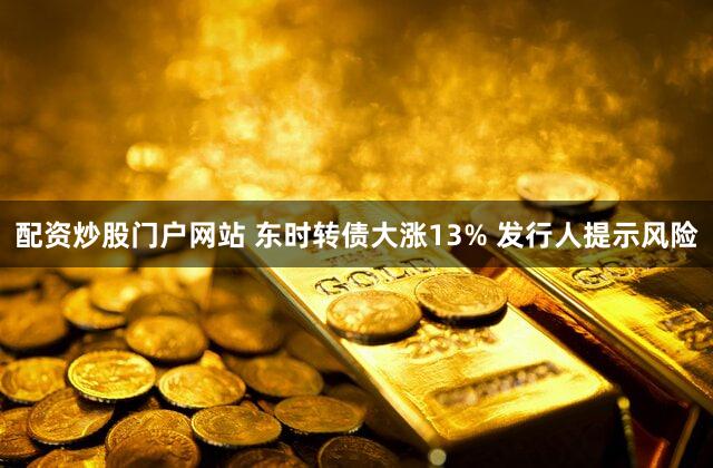 配资炒股门户网站 东时转债大涨13% 发行人提示风险