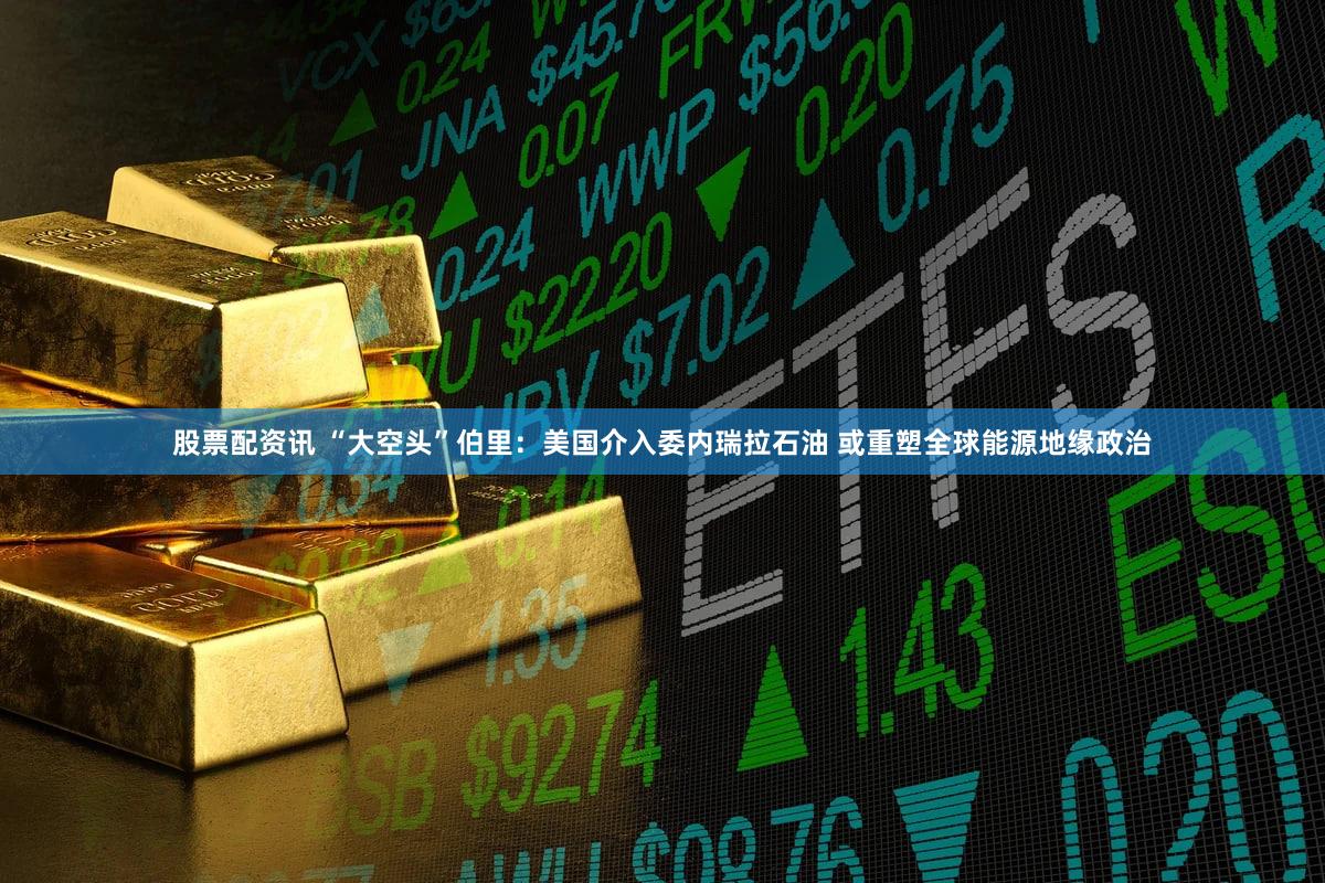 股票配资讯 “大空头”伯里：美国介入委内瑞拉石油 或重塑全球能源地缘政治