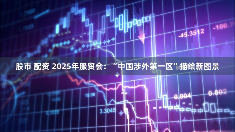 股市 配资 2025年服贸会：“中国涉外第一区”描绘新图景