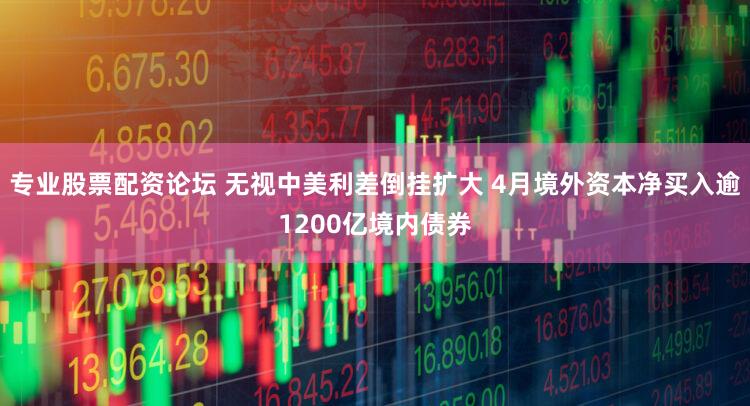 专业股票配资论坛 无视中美利差倒挂扩大 4月境外资本净买入逾1200亿境内债券