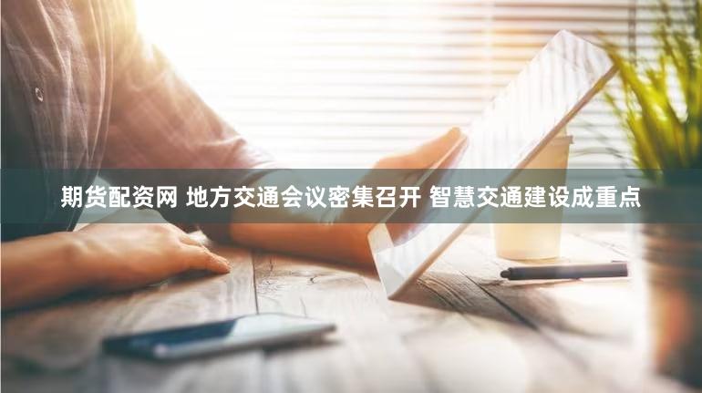 期货配资网 地方交通会议密集召开 智慧交通建设成重点
