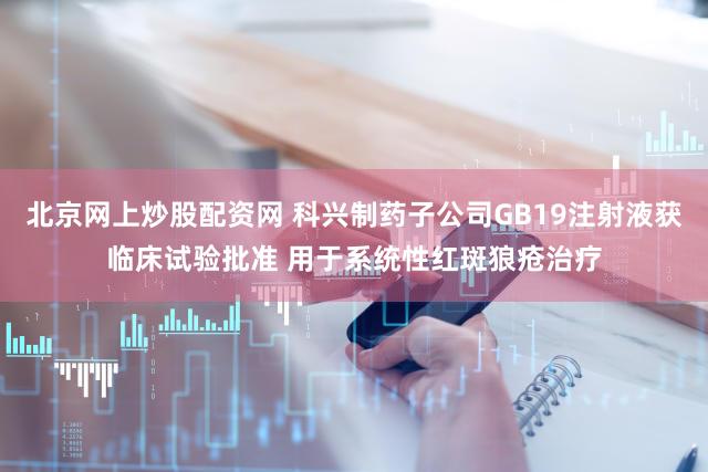 北京网上炒股配资网 科兴制药子公司GB19注射液获临床试验批准 用于系统性红斑狼疮治疗