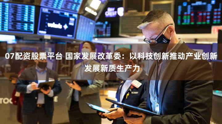 07配资股票平台 国家发展改革委：以科技创新推动产业创新 发展新质生产力