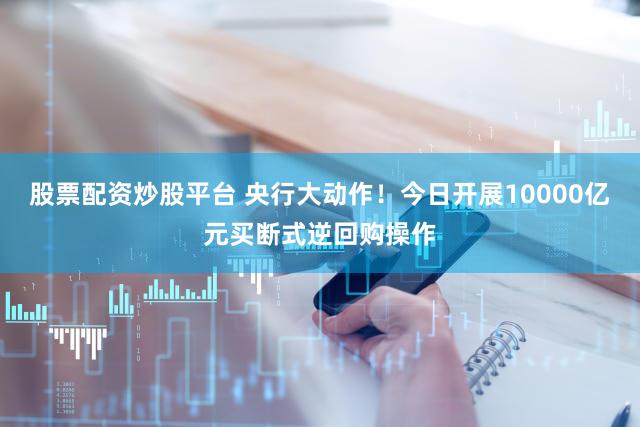 股票配资炒股平台 央行大动作！今日开展10000亿元买断式逆回购操作