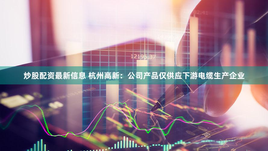 炒股配资最新信息 杭州高新：公司产品仅供应下游电缆生产企业