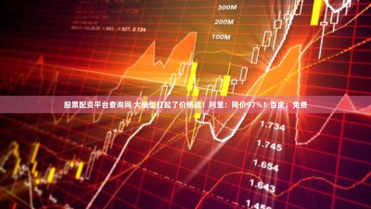 股票配资平台查询网 大模型打起了价格战！阿里：降价97%！百度：免费
