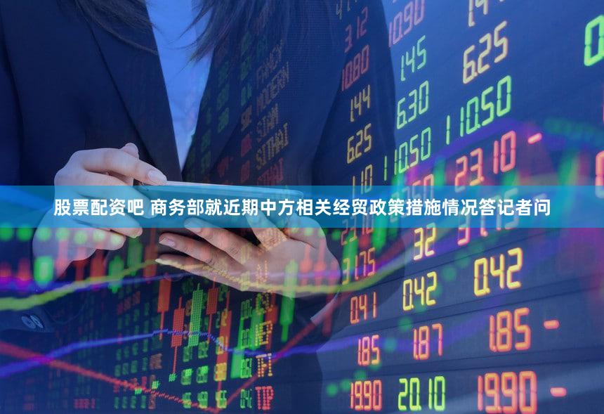 股票配资吧 商务部就近期中方相关经贸政策措施情况答记者问