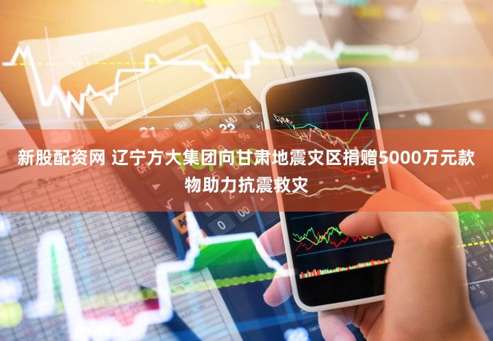新股配资网 辽宁方大集团向甘肃地震灾区捐赠5000万元款物助力抗震救灾